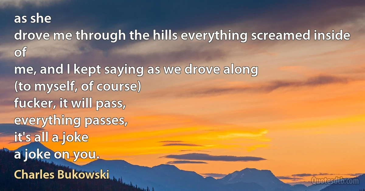 as she
drove me through the hills everything screamed inside of
me, and I kept saying as we drove along
(to myself, of course)
fucker, it will pass,
everything passes,
it's all a joke
a joke on you. (Charles Bukowski)