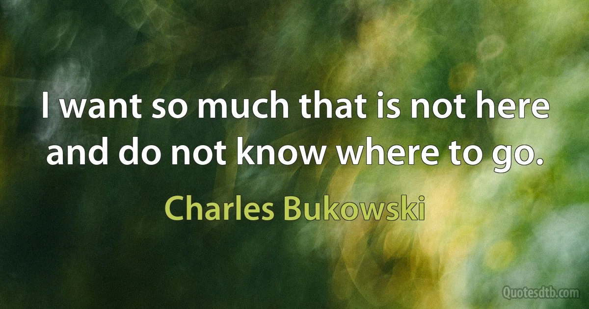 I want so much that is not here and do not know where to go. (Charles Bukowski)