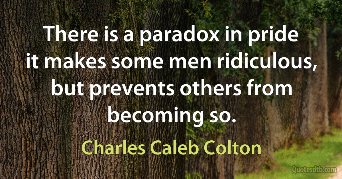 There is a paradox in pride it makes some men ridiculous, but prevents others from becoming so. (Charles Caleb Colton)