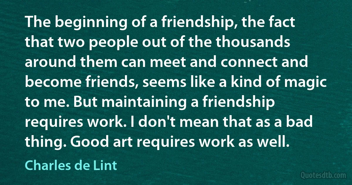 The beginning of a friendship, the fact that two people out of the thousands around them can meet and connect and become friends, seems like a kind of magic to me. But maintaining a friendship requires work. I don't mean that as a bad thing. Good art requires work as well. (Charles de Lint)