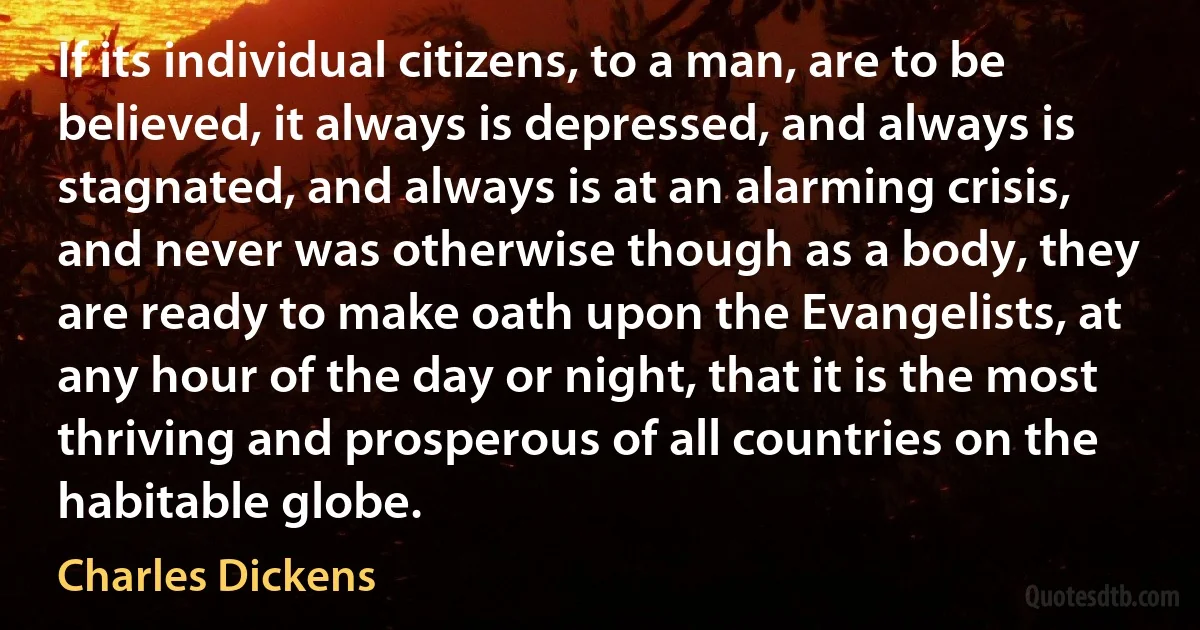 If its individual citizens, to a man, are to be believed, it always is depressed, and always is stagnated, and always is at an alarming crisis, and never was otherwise though as a body, they are ready to make oath upon the Evangelists, at any hour of the day or night, that it is the most thriving and prosperous of all countries on the habitable globe. (Charles Dickens)