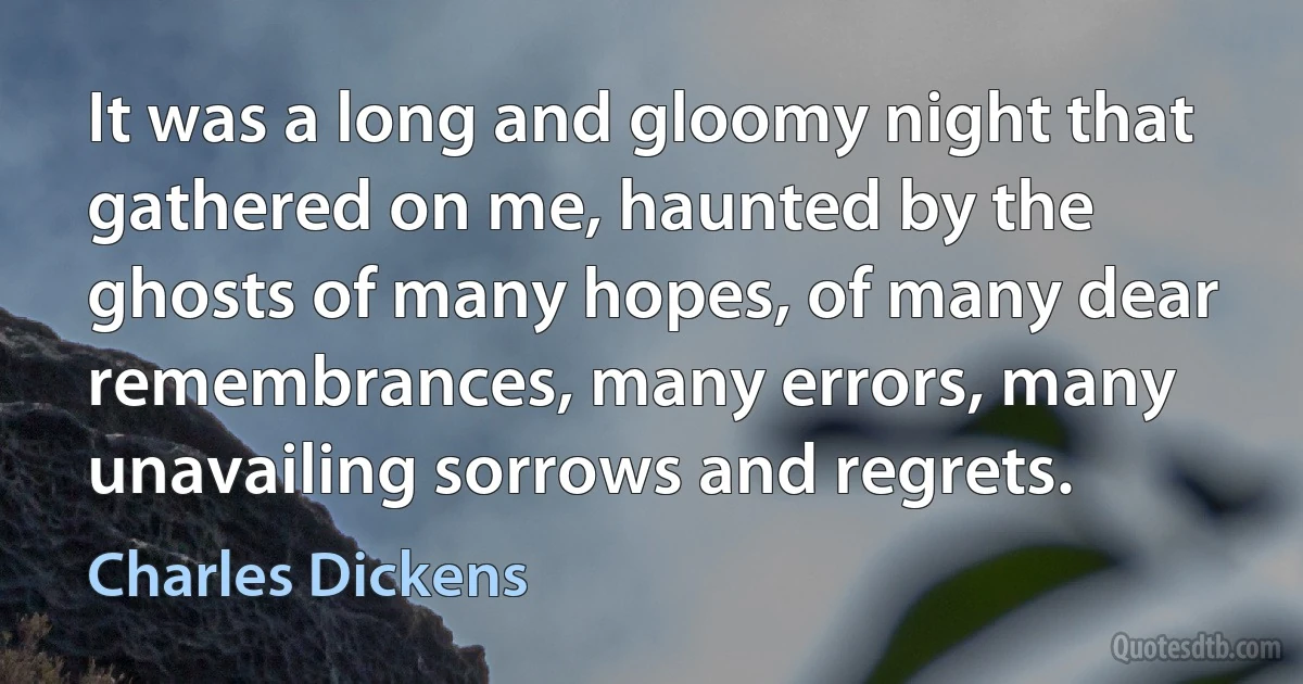 It was a long and gloomy night that gathered on me, haunted by the ghosts of many hopes, of many dear remembrances, many errors, many unavailing sorrows and regrets. (Charles Dickens)