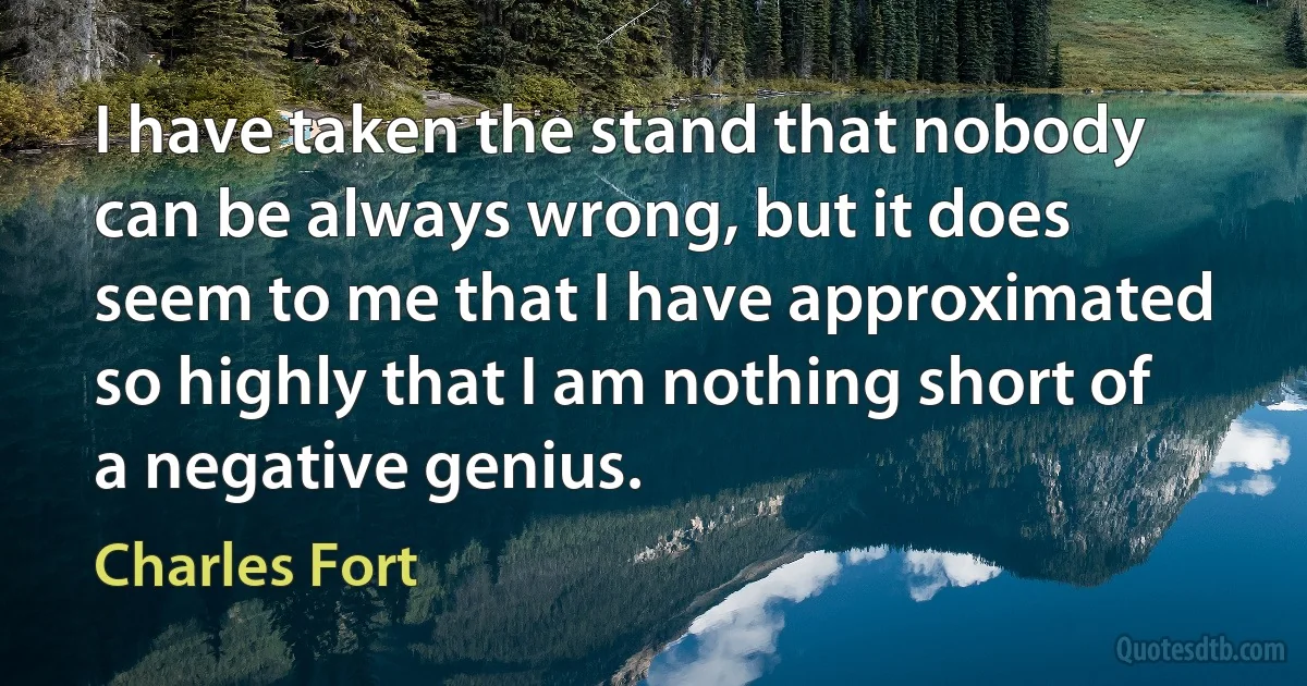 I have taken the stand that nobody can be always wrong, but it does seem to me that I have approximated so highly that I am nothing short of a negative genius. (Charles Fort)