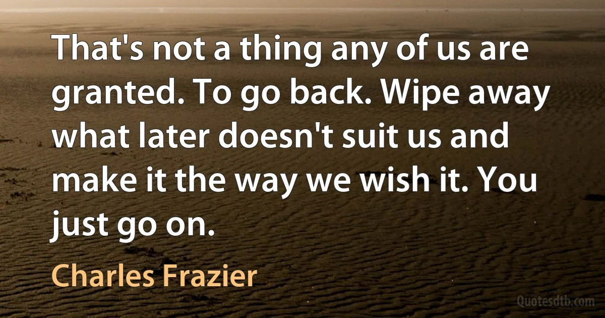 That's not a thing any of us are granted. To go back. Wipe away what later doesn't suit us and make it the way we wish it. You just go on. (Charles Frazier)