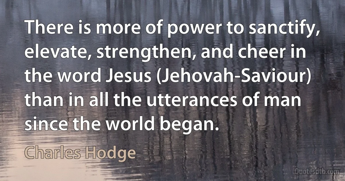 There is more of power to sanctify, elevate, strengthen, and cheer in the word Jesus (Jehovah-Saviour) than in all the utterances of man since the world began. (Charles Hodge)