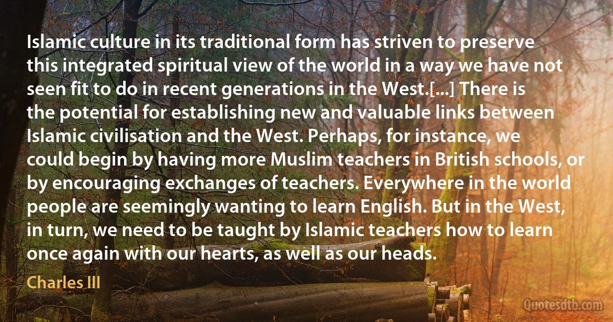 Islamic culture in its traditional form has striven to preserve this integrated spiritual view of the world in a way we have not seen fit to do in recent generations in the West.[...] There is the potential for establishing new and valuable links between Islamic civilisation and the West. Perhaps, for instance, we could begin by having more Muslim teachers in British schools, or by encouraging exchanges of teachers. Everywhere in the world people are seemingly wanting to learn English. But in the West, in turn, we need to be taught by Islamic teachers how to learn once again with our hearts, as well as our heads. (Charles III)