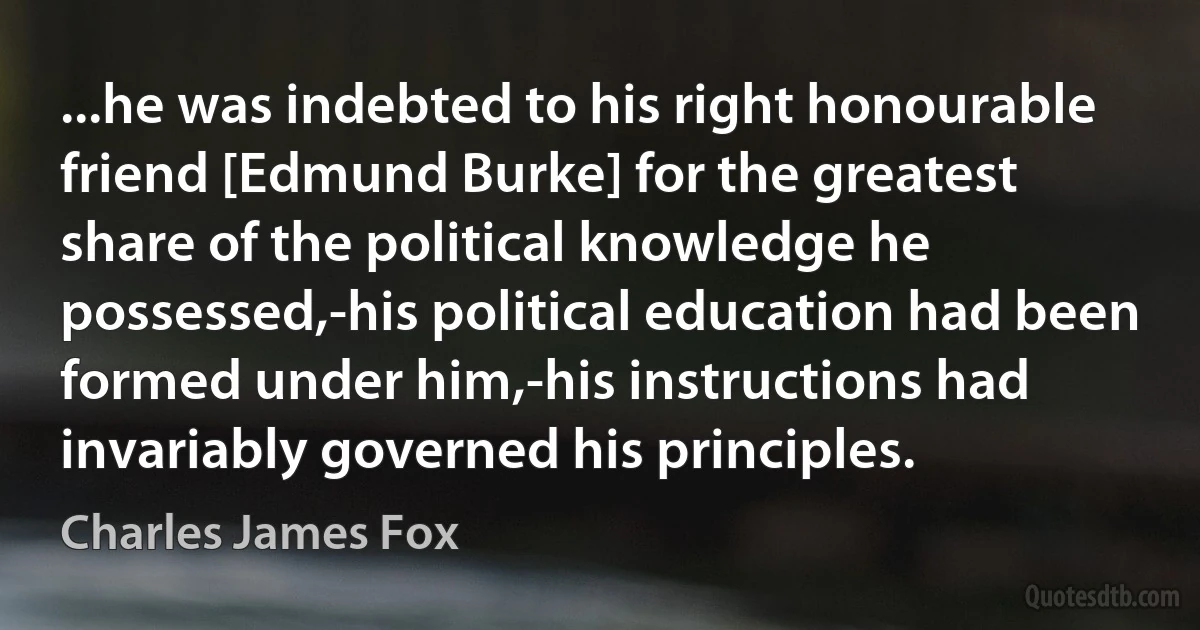 ...he was indebted to his right honourable friend [Edmund Burke] for the greatest share of the political knowledge he possessed,-his political education had been formed under him,-his instructions had invariably governed his principles. (Charles James Fox)