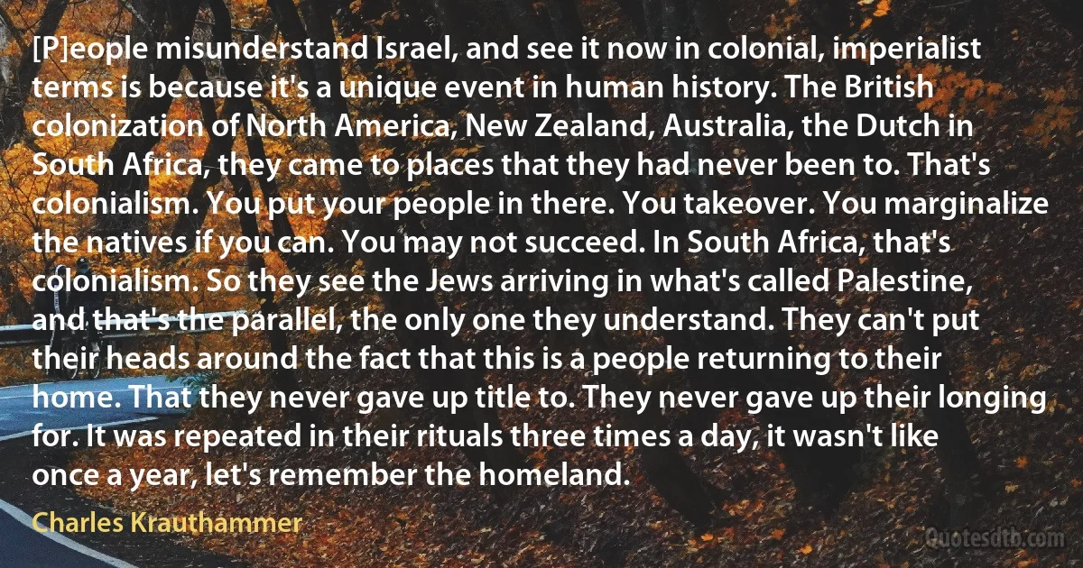 [P]eople misunderstand Israel, and see it now in colonial, imperialist terms is because it's a unique event in human history. The British colonization of North America, New Zealand, Australia, the Dutch in South Africa, they came to places that they had never been to. That's colonialism. You put your people in there. You takeover. You marginalize the natives if you can. You may not succeed. In South Africa, that's colonialism. So they see the Jews arriving in what's called Palestine, and that's the parallel, the only one they understand. They can't put their heads around the fact that this is a people returning to their home. That they never gave up title to. They never gave up their longing for. It was repeated in their rituals three times a day, it wasn't like once a year, let's remember the homeland. (Charles Krauthammer)