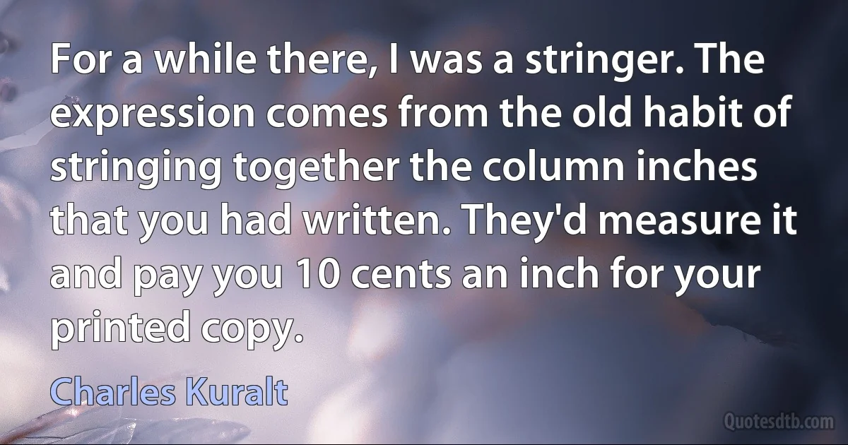 For a while there, I was a stringer. The expression comes from the old habit of stringing together the column inches that you had written. They'd measure it and pay you 10 cents an inch for your printed copy. (Charles Kuralt)