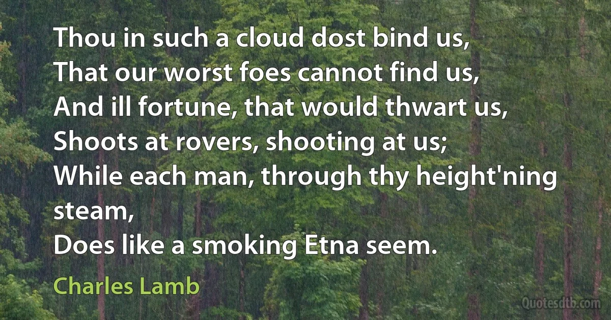 Thou in such a cloud dost bind us,
That our worst foes cannot find us,
And ill fortune, that would thwart us,
Shoots at rovers, shooting at us;
While each man, through thy height'ning steam,
Does like a smoking Etna seem. (Charles Lamb)