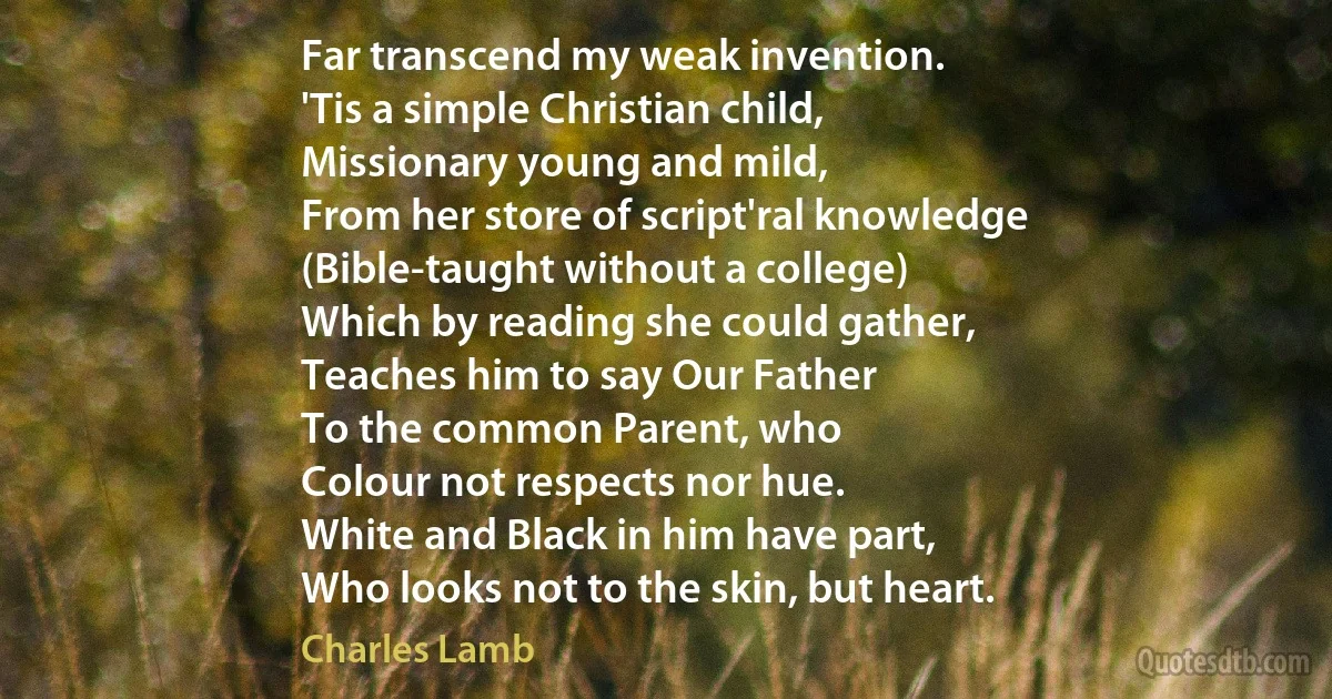 Far transcend my weak invention.
'Tis a simple Christian child,
Missionary young and mild,
From her store of script'ral knowledge
(Bible-taught without a college)
Which by reading she could gather,
Teaches him to say Our Father
To the common Parent, who
Colour not respects nor hue.
White and Black in him have part,
Who looks not to the skin, but heart. (Charles Lamb)