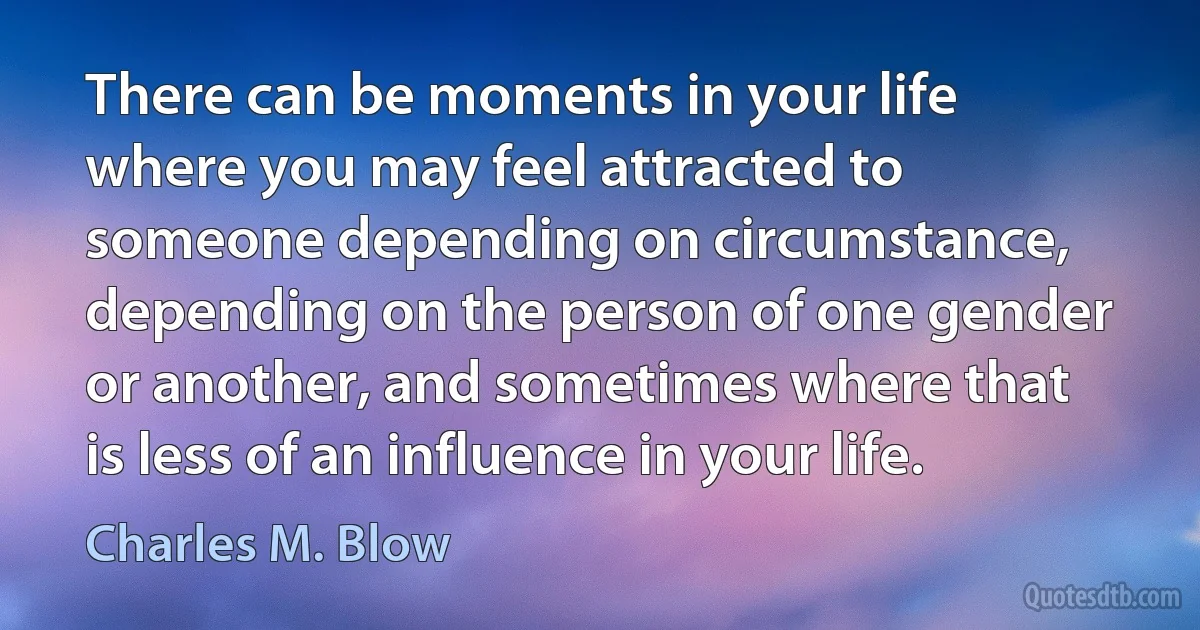 There can be moments in your life where you may feel attracted to someone depending on circumstance, depending on the person of one gender or another, and sometimes where that is less of an influence in your life. (Charles M. Blow)