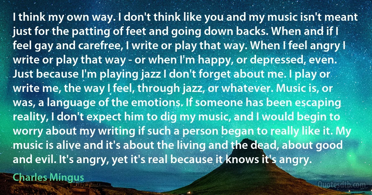 I think my own way. I don't think like you and my music isn't meant just for the patting of feet and going down backs. When and if I feel gay and carefree, I write or play that way. When I feel angry I write or play that way - or when I'm happy, or depressed, even.
Just because I'm playing jazz I don't forget about me. I play or write me, the way I feel, through jazz, or whatever. Music is, or was, a language of the emotions. If someone has been escaping reality, I don't expect him to dig my music, and I would begin to worry about my writing if such a person began to really like it. My music is alive and it's about the living and the dead, about good and evil. It's angry, yet it's real because it knows it's angry. (Charles Mingus)