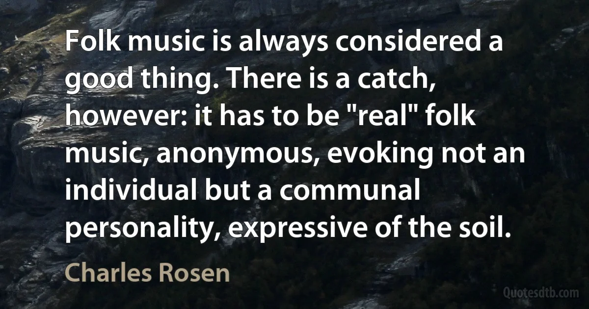 Folk music is always considered a good thing. There is a catch, however: it has to be "real" folk music, anonymous, evoking not an individual but a communal personality, expressive of the soil. (Charles Rosen)