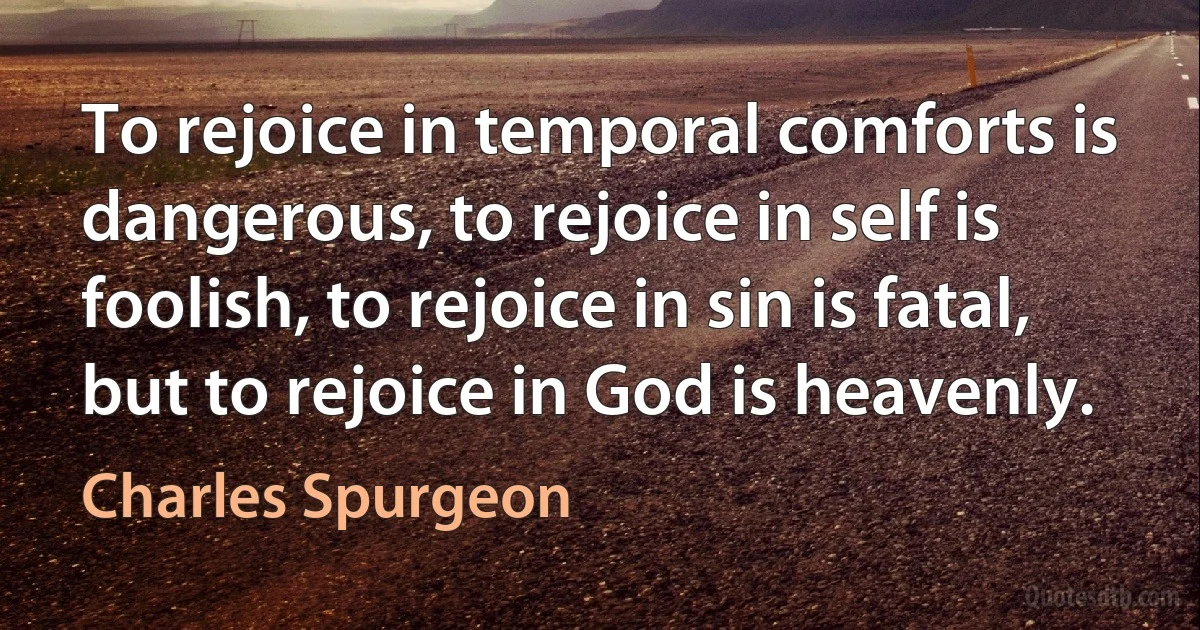 To rejoice in temporal comforts is dangerous, to rejoice in self is foolish, to rejoice in sin is fatal, but to rejoice in God is heavenly. (Charles Spurgeon)