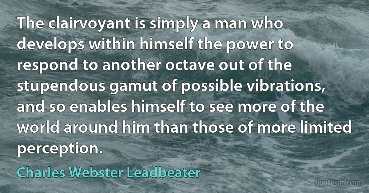 The clairvoyant is simply a man who develops within himself the power to respond to another octave out of the stupendous gamut of possible vibrations, and so enables himself to see more of the world around him than those of more limited perception. (Charles Webster Leadbeater)