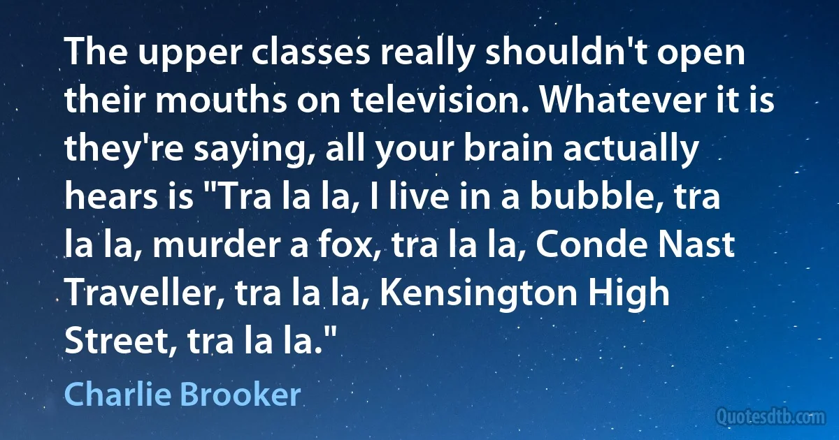 The upper classes really shouldn't open their mouths on television. Whatever it is they're saying, all your brain actually hears is "Tra la la, I live in a bubble, tra la la, murder a fox, tra la la, Conde Nast Traveller, tra la la, Kensington High Street, tra la la." (Charlie Brooker)