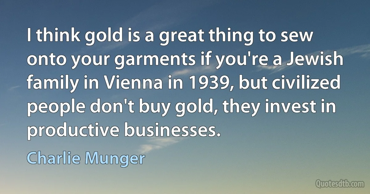 I think gold is a great thing to sew onto your garments if you're a Jewish family in Vienna in 1939, but civilized people don't buy gold, they invest in productive businesses. (Charlie Munger)