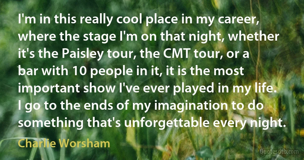 I'm in this really cool place in my career, where the stage I'm on that night, whether it's the Paisley tour, the CMT tour, or a bar with 10 people in it, it is the most important show I've ever played in my life. I go to the ends of my imagination to do something that's unforgettable every night. (Charlie Worsham)