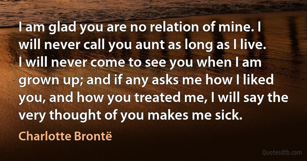 I am glad you are no relation of mine. I will never call you aunt as long as I live. I will never come to see you when I am grown up; and if any asks me how I liked you, and how you treated me, I will say the very thought of you makes me sick. (Charlotte Brontë)