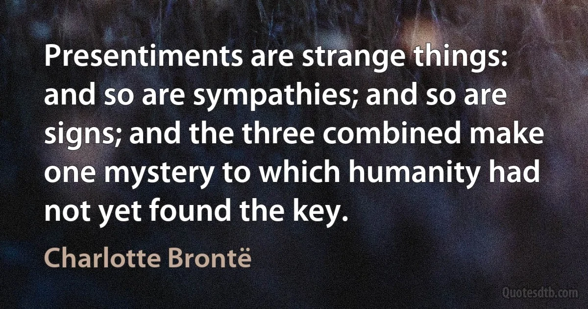 Presentiments are strange things: and so are sympathies; and so are signs; and the three combined make one mystery to which humanity had not yet found the key. (Charlotte Brontë)