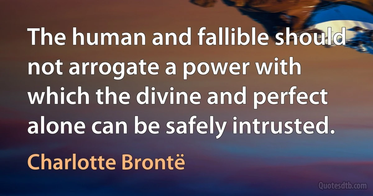 The human and fallible should not arrogate a power with which the divine and perfect alone can be safely intrusted. (Charlotte Brontë)