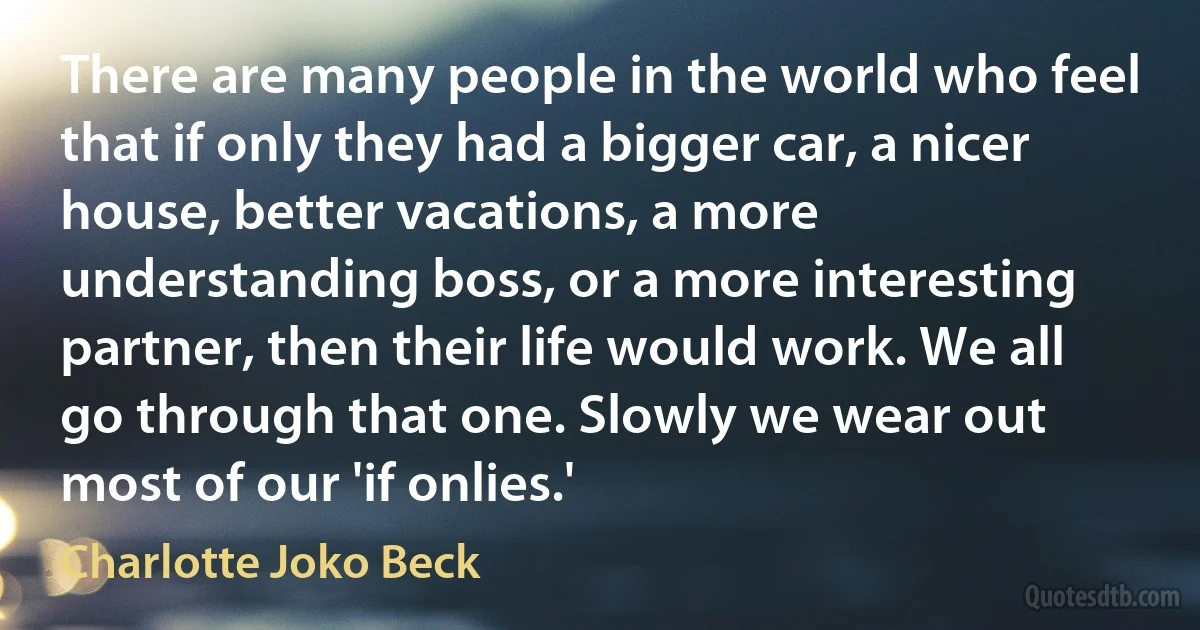 There are many people in the world who feel that if only they had a bigger car, a nicer house, better vacations, a more understanding boss, or a more interesting partner, then their life would work. We all go through that one. Slowly we wear out most of our 'if onlies.' (Charlotte Joko Beck)