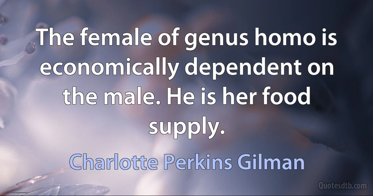 The female of genus homo is economically dependent on the male. He is her food supply. (Charlotte Perkins Gilman)