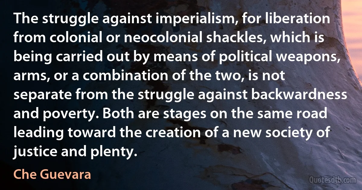 The struggle against imperialism, for liberation from colonial or neocolonial shackles, which is being carried out by means of political weapons, arms, or a combination of the two, is not separate from the struggle against backwardness and poverty. Both are stages on the same road leading toward the creation of a new society of justice and plenty. (Che Guevara)