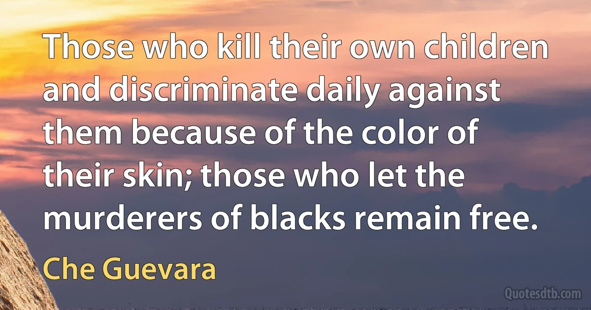 Those who kill their own children and discriminate daily against them because of the color of their skin; those who let the murderers of blacks remain free. (Che Guevara)