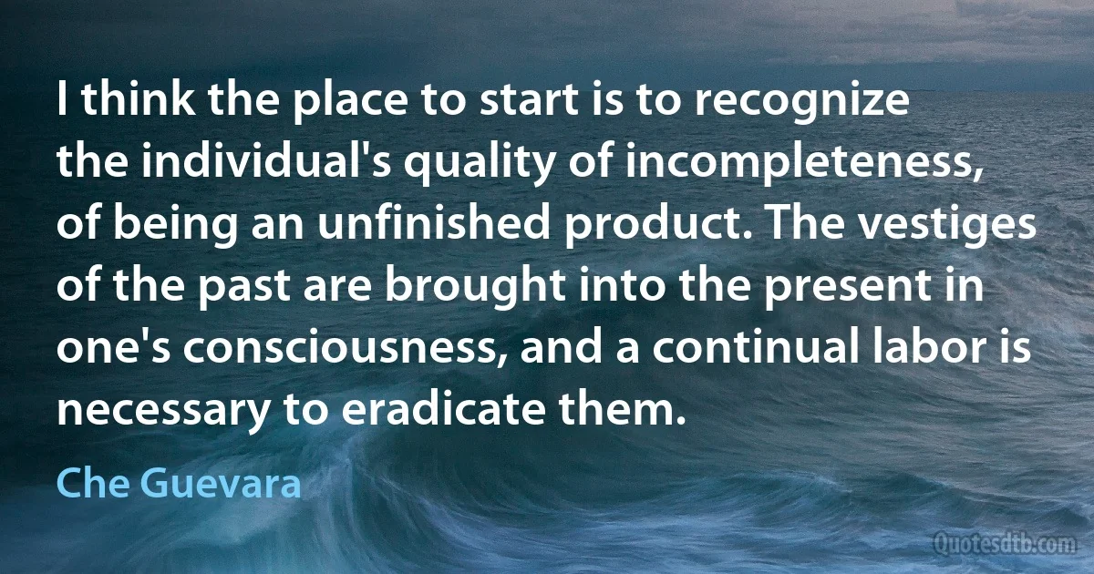 I think the place to start is to recognize the individual's quality of incompleteness, of being an unfinished product. The vestiges of the past are brought into the present in one's consciousness, and a continual labor is necessary to eradicate them. (Che Guevara)