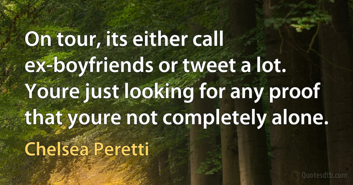 On tour, its either call ex-boyfriends or tweet a lot. Youre just looking for any proof that youre not completely alone. (Chelsea Peretti)