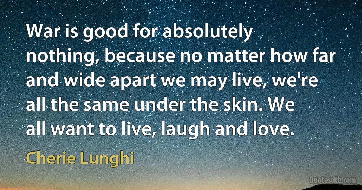 War is good for absolutely nothing, because no matter how far and wide apart we may live, we're all the same under the skin. We all want to live, laugh and love. (Cherie Lunghi)