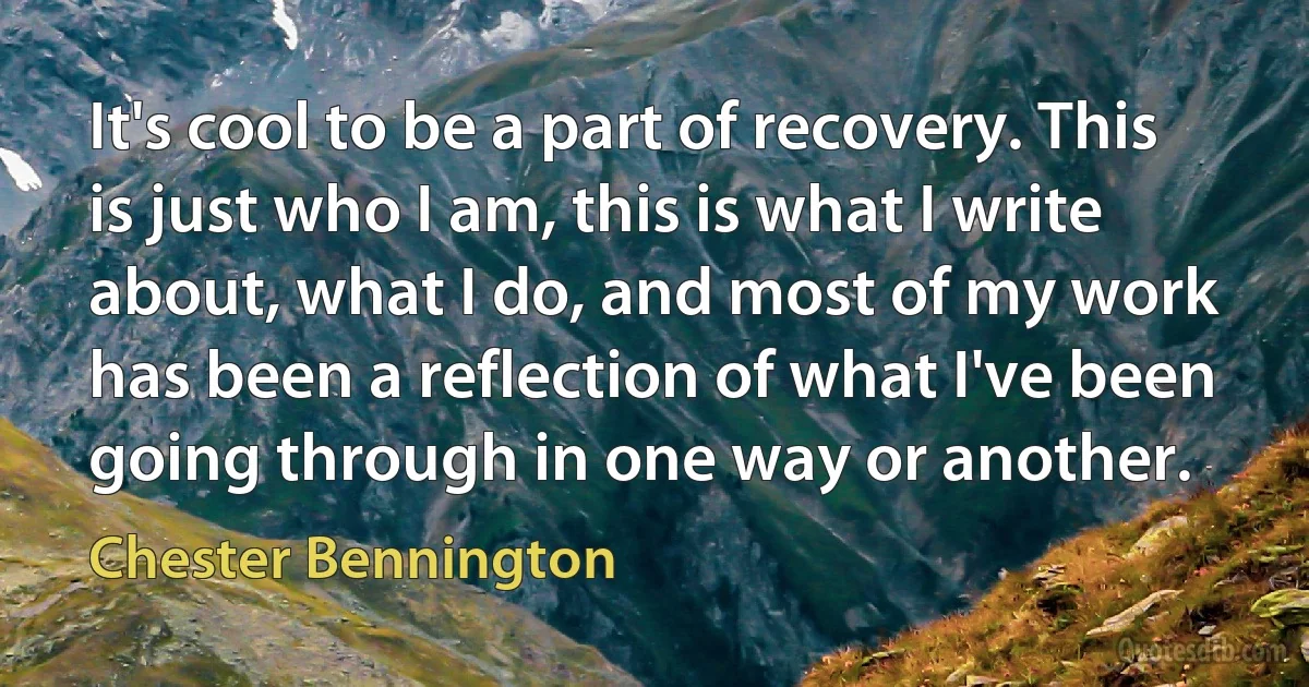 It's cool to be a part of recovery. This is just who I am, this is what I write about, what I do, and most of my work has been a reflection of what I've been going through in one way or another. (Chester Bennington)