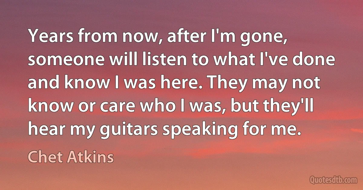 Years from now, after I'm gone, someone will listen to what I've done and know I was here. They may not know or care who I was, but they'll hear my guitars speaking for me. (Chet Atkins)