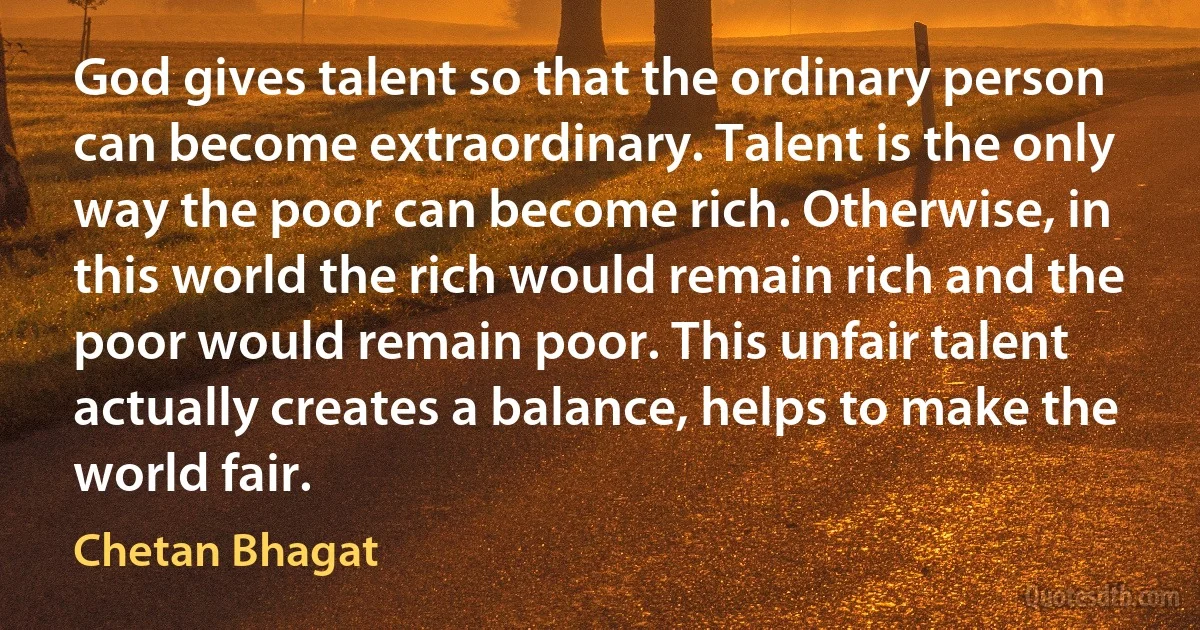 God gives talent so that the ordinary person can become extraordinary. Talent is the only way the poor can become rich. Otherwise, in this world the rich would remain rich and the poor would remain poor. This unfair talent actually creates a balance, helps to make the world fair. (Chetan Bhagat)