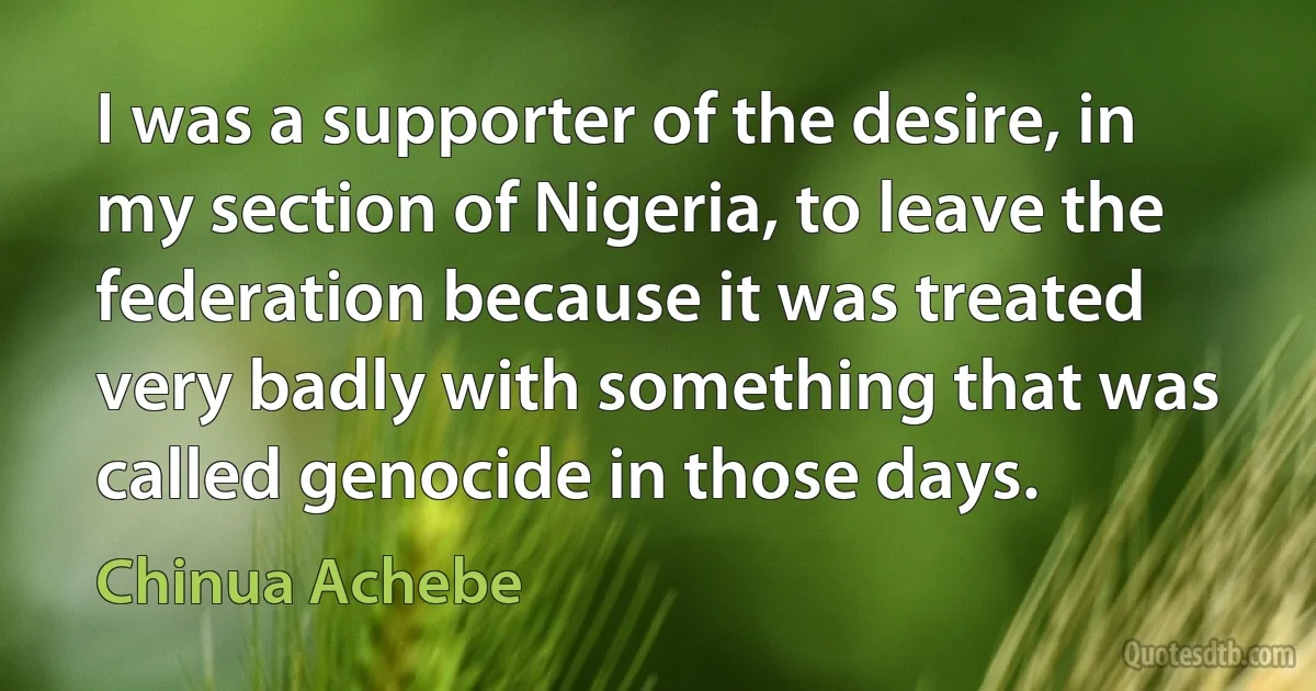 I was a supporter of the desire, in my section of Nigeria, to leave the federation because it was treated very badly with something that was called genocide in those days. (Chinua Achebe)