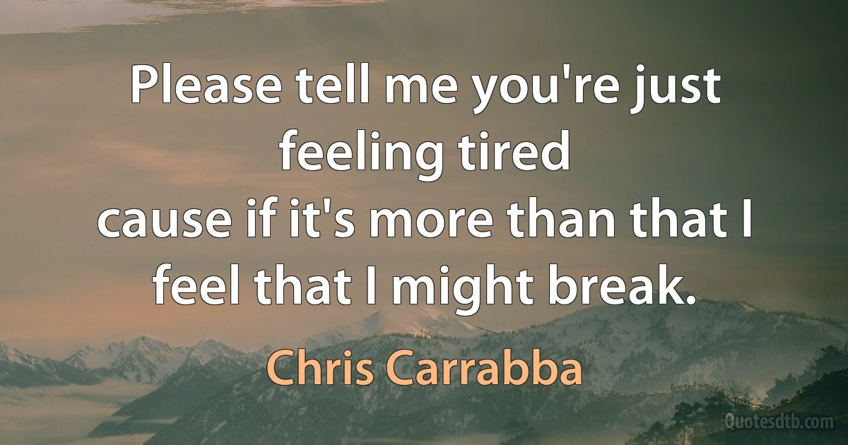 Please tell me you're just feeling tired
cause if it's more than that I feel that I might break. (Chris Carrabba)