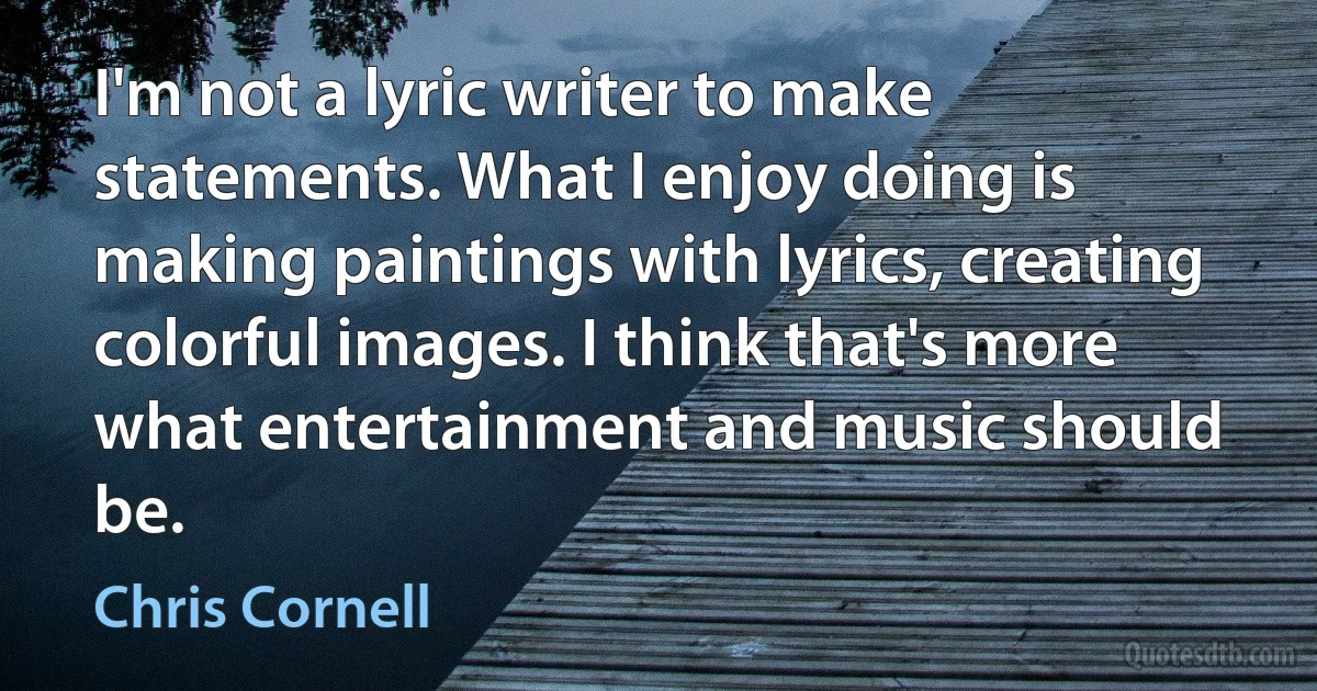 I'm not a lyric writer to make statements. What I enjoy doing is making paintings with lyrics, creating colorful images. I think that's more what entertainment and music should be. (Chris Cornell)