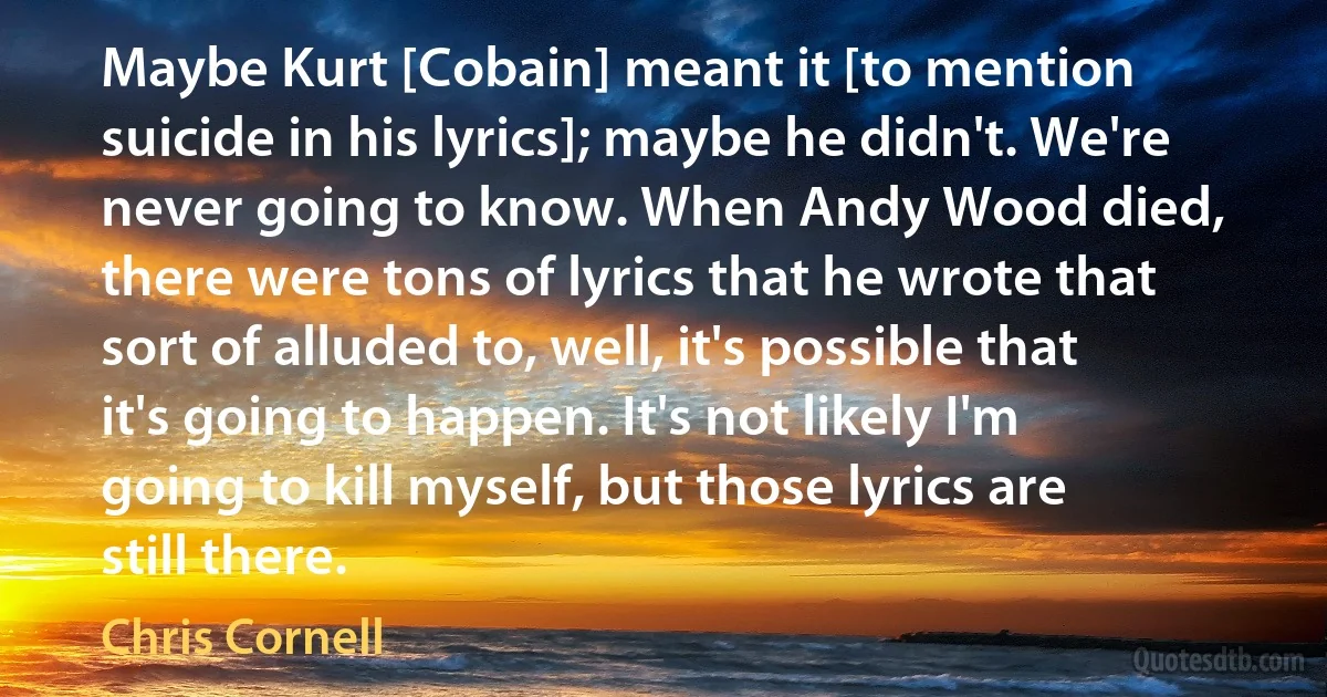 Maybe Kurt [Cobain] meant it [to mention suicide in his lyrics]; maybe he didn't. We're never going to know. When Andy Wood died, there were tons of lyrics that he wrote that sort of alluded to, well, it's possible that it's going to happen. It's not likely I'm going to kill myself, but those lyrics are still there. (Chris Cornell)