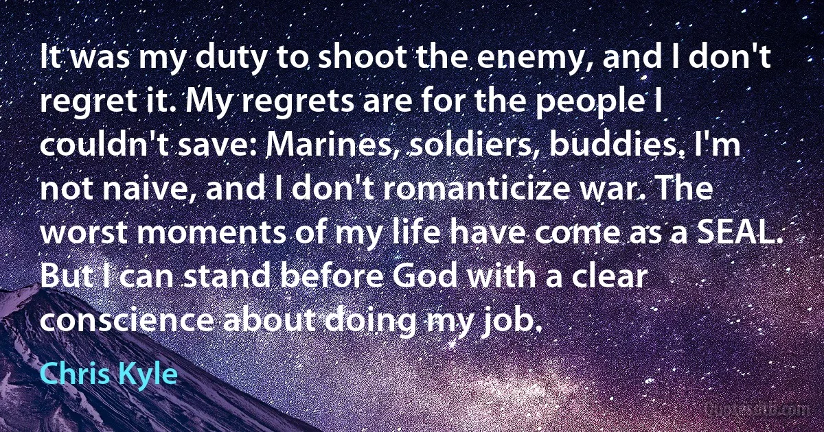 It was my duty to shoot the enemy, and I don't regret it. My regrets are for the people I couldn't save: Marines, soldiers, buddies. I'm not naive, and I don't romanticize war. The worst moments of my life have come as a SEAL. But I can stand before God with a clear conscience about doing my job. (Chris Kyle)