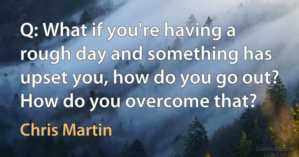 Q: What if you're having a rough day and something has upset you, how do you go out? How do you overcome that? (Chris Martin)