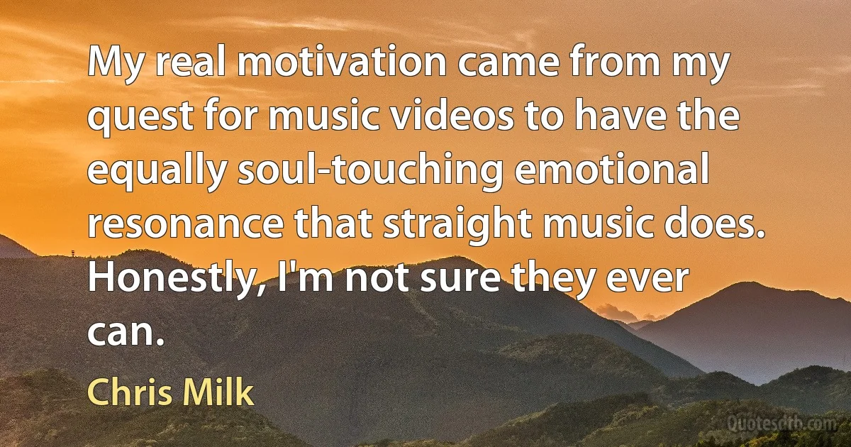 My real motivation came from my quest for music videos to have the equally soul-touching emotional resonance that straight music does. Honestly, I'm not sure they ever can. (Chris Milk)