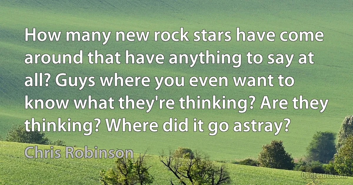 How many new rock stars have come around that have anything to say at all? Guys where you even want to know what they're thinking? Are they thinking? Where did it go astray? (Chris Robinson)