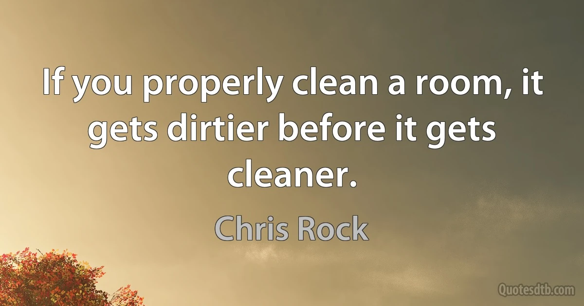 If you properly clean a room, it gets dirtier before it gets cleaner. (Chris Rock)