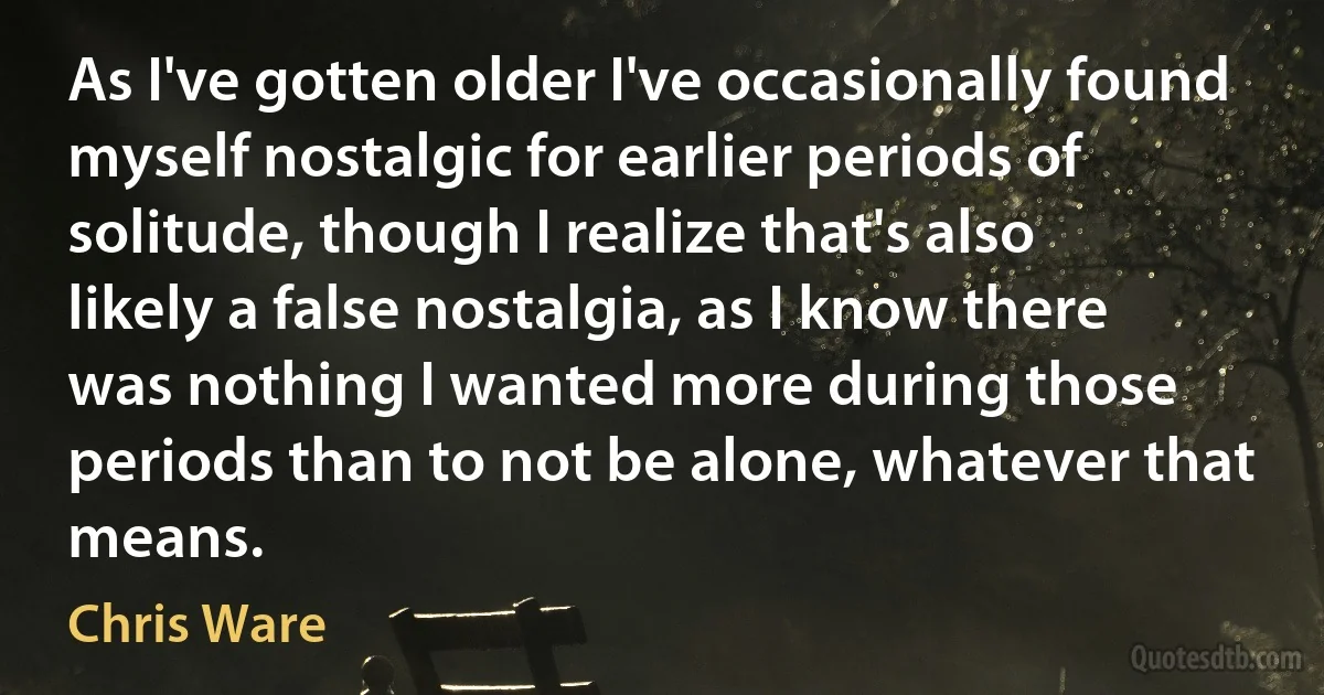 As I've gotten older I've occasionally found myself nostalgic for earlier periods of solitude, though I realize that's also likely a false nostalgia, as I know there was nothing I wanted more during those periods than to not be alone, whatever that means. (Chris Ware)