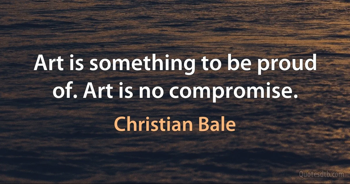 Art is something to be proud of. Art is no compromise. (Christian Bale)