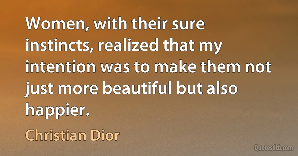 Women, with their sure instincts, realized that my intention was to make them not just more beautiful but also happier. (Christian Dior)