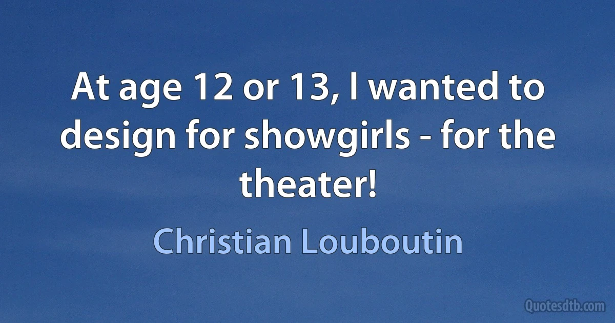 At age 12 or 13, I wanted to design for showgirls - for the theater! (Christian Louboutin)