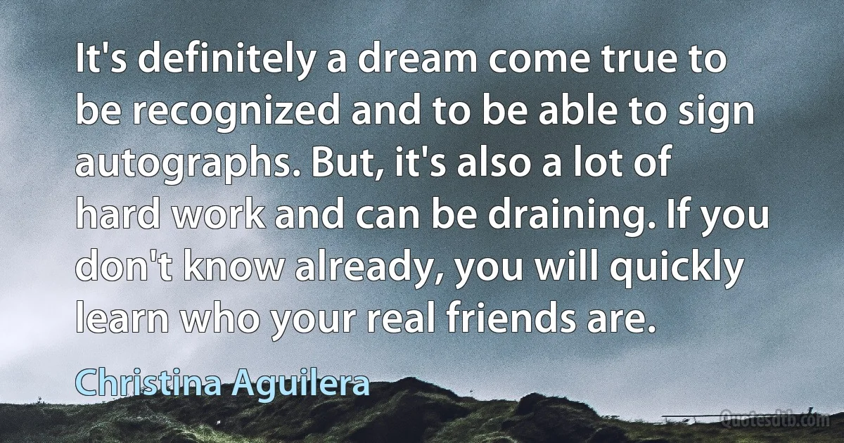 It's definitely a dream come true to be recognized and to be able to sign autographs. But, it's also a lot of hard work and can be draining. If you don't know already, you will quickly learn who your real friends are. (Christina Aguilera)